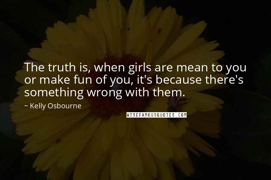 Kelly Osbourne Quotes: The truth is, when girls are mean to you or make fun of you, it's because there's something wrong with them.