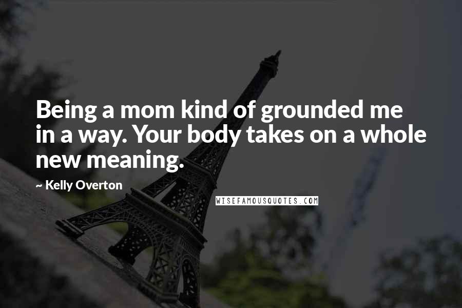 Kelly Overton Quotes: Being a mom kind of grounded me in a way. Your body takes on a whole new meaning.