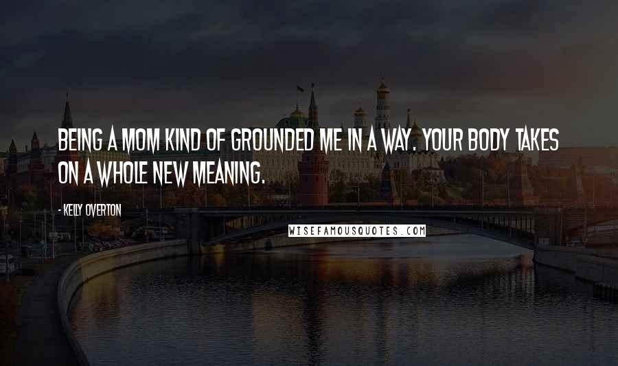 Kelly Overton Quotes: Being a mom kind of grounded me in a way. Your body takes on a whole new meaning.