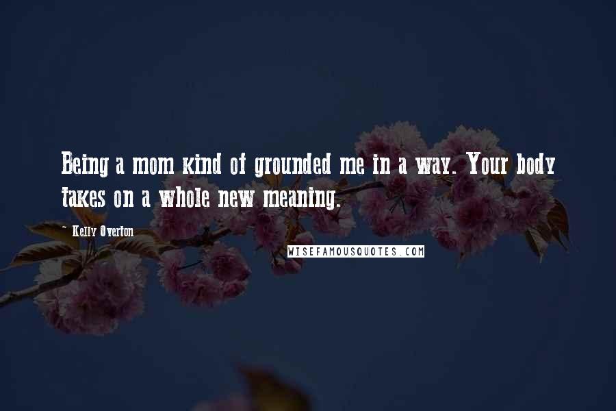 Kelly Overton Quotes: Being a mom kind of grounded me in a way. Your body takes on a whole new meaning.