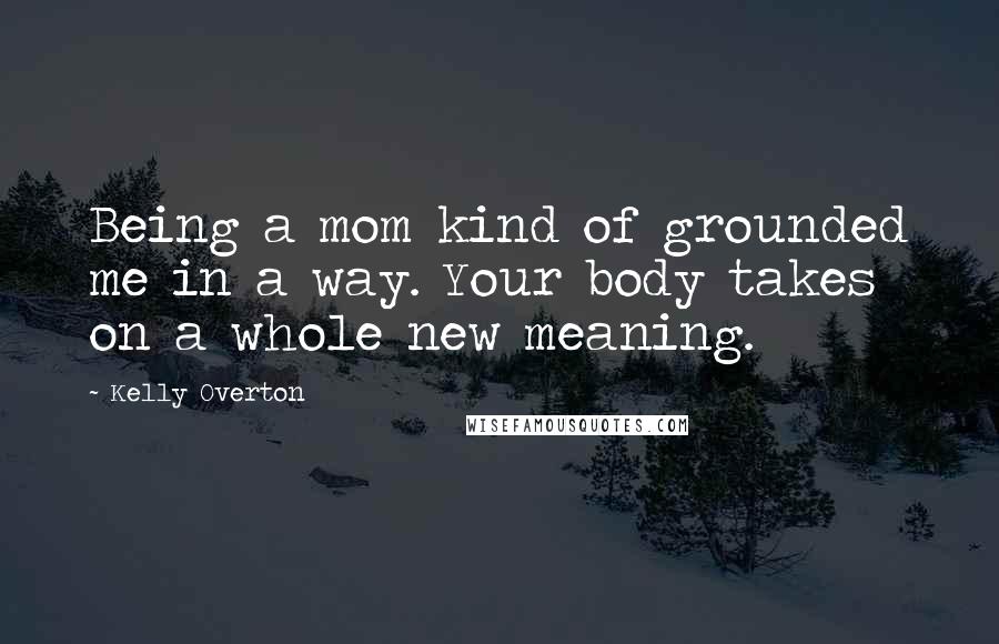 Kelly Overton Quotes: Being a mom kind of grounded me in a way. Your body takes on a whole new meaning.