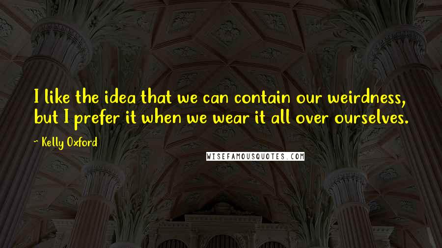 Kelly Oxford Quotes: I like the idea that we can contain our weirdness, but I prefer it when we wear it all over ourselves.