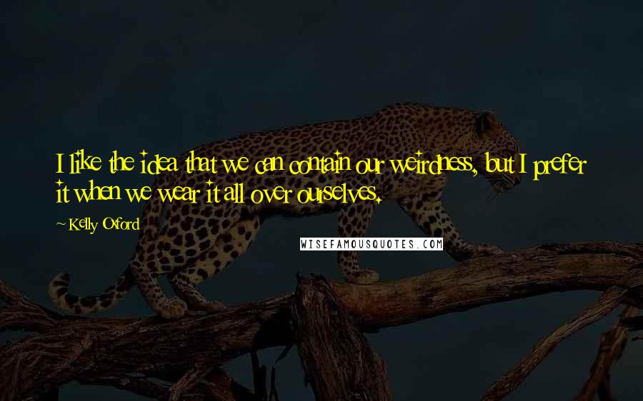 Kelly Oxford Quotes: I like the idea that we can contain our weirdness, but I prefer it when we wear it all over ourselves.