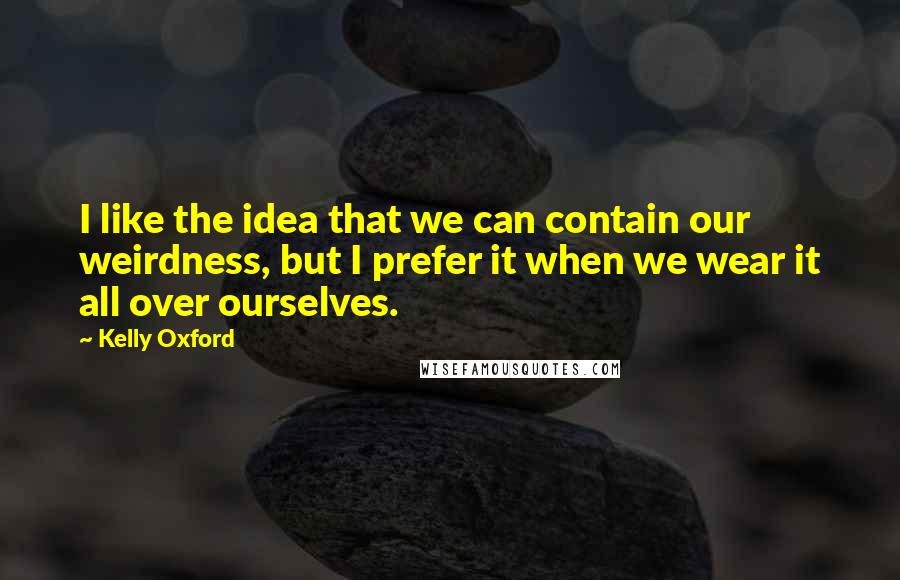 Kelly Oxford Quotes: I like the idea that we can contain our weirdness, but I prefer it when we wear it all over ourselves.