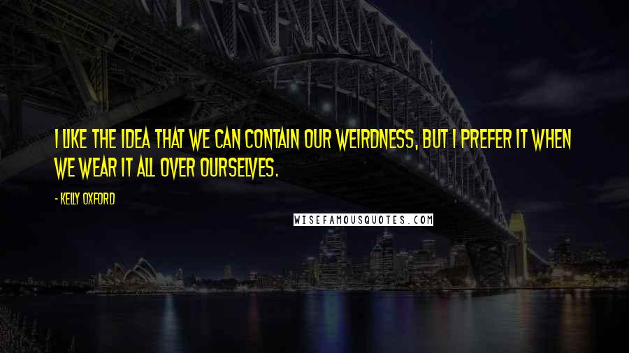 Kelly Oxford Quotes: I like the idea that we can contain our weirdness, but I prefer it when we wear it all over ourselves.