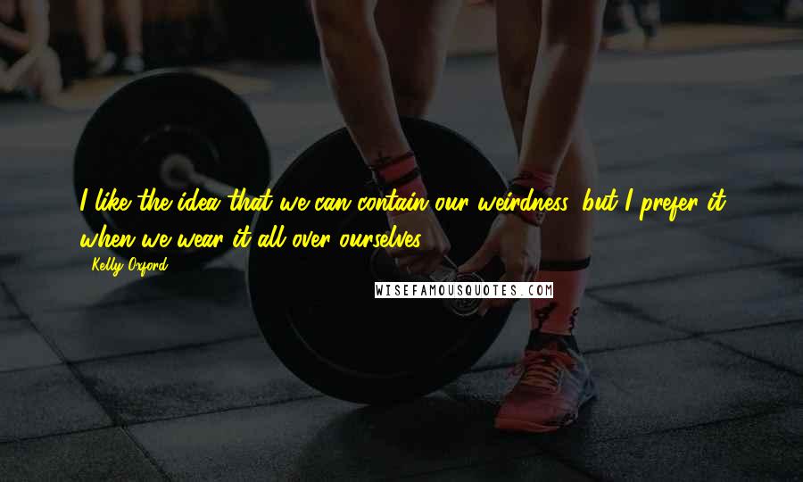 Kelly Oxford Quotes: I like the idea that we can contain our weirdness, but I prefer it when we wear it all over ourselves.