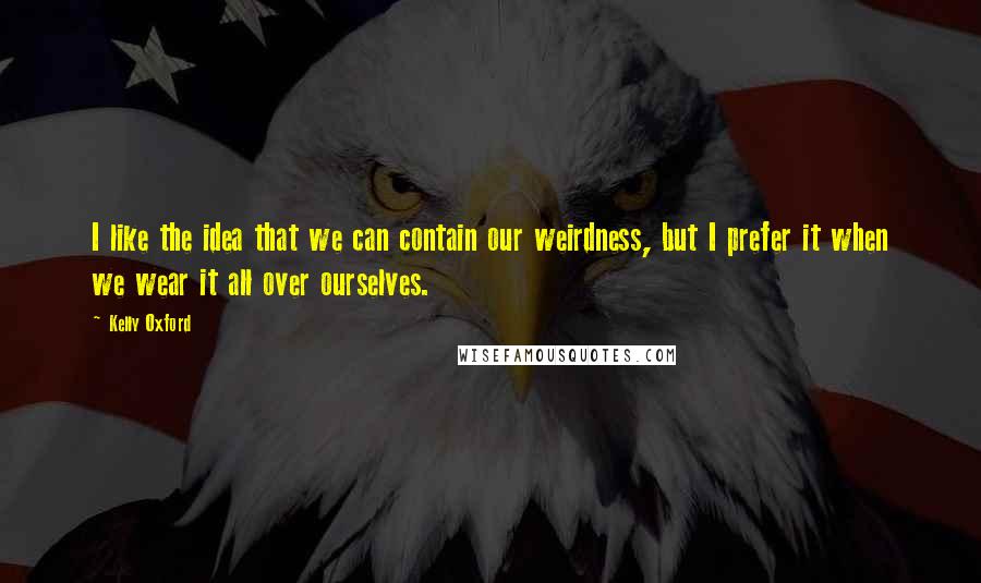 Kelly Oxford Quotes: I like the idea that we can contain our weirdness, but I prefer it when we wear it all over ourselves.