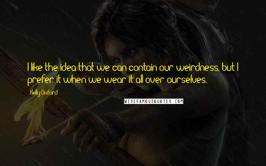 Kelly Oxford Quotes: I like the idea that we can contain our weirdness, but I prefer it when we wear it all over ourselves.