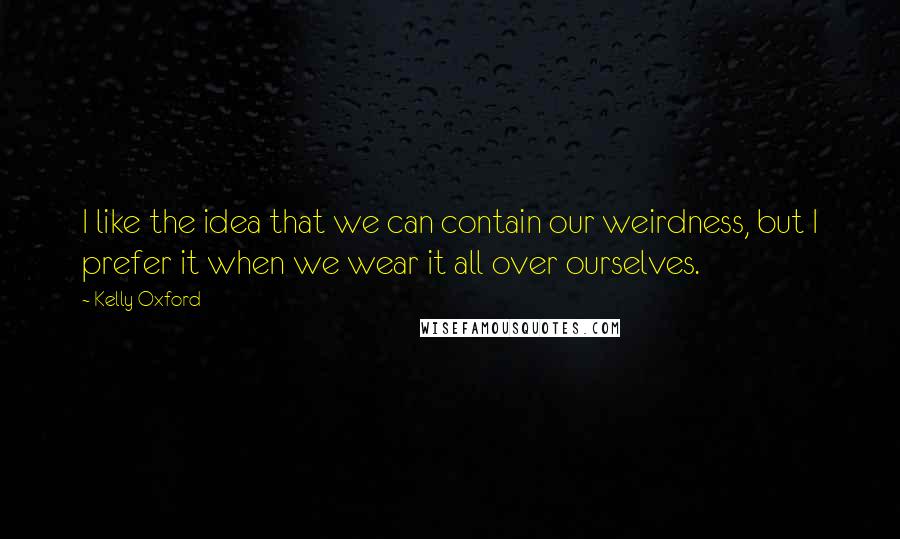 Kelly Oxford Quotes: I like the idea that we can contain our weirdness, but I prefer it when we wear it all over ourselves.