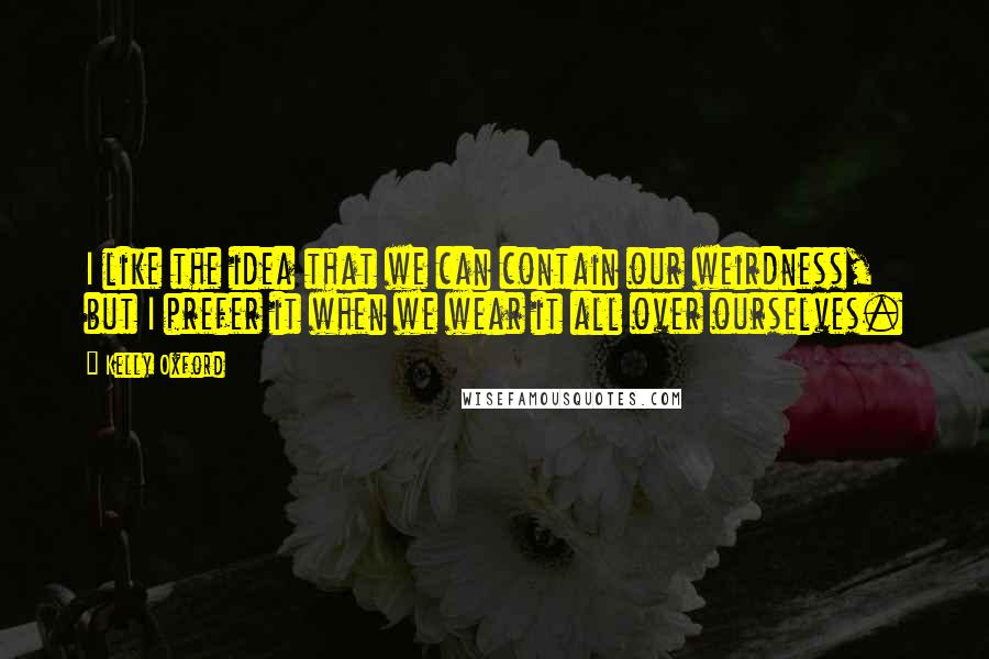 Kelly Oxford Quotes: I like the idea that we can contain our weirdness, but I prefer it when we wear it all over ourselves.