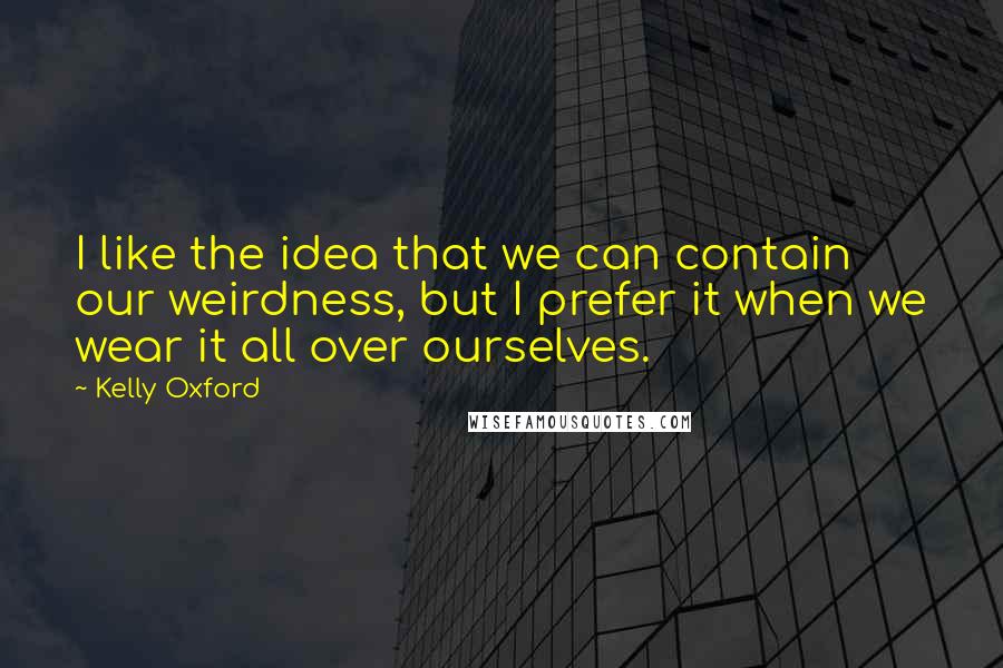 Kelly Oxford Quotes: I like the idea that we can contain our weirdness, but I prefer it when we wear it all over ourselves.