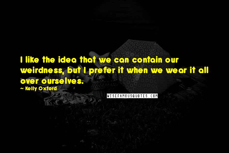 Kelly Oxford Quotes: I like the idea that we can contain our weirdness, but I prefer it when we wear it all over ourselves.