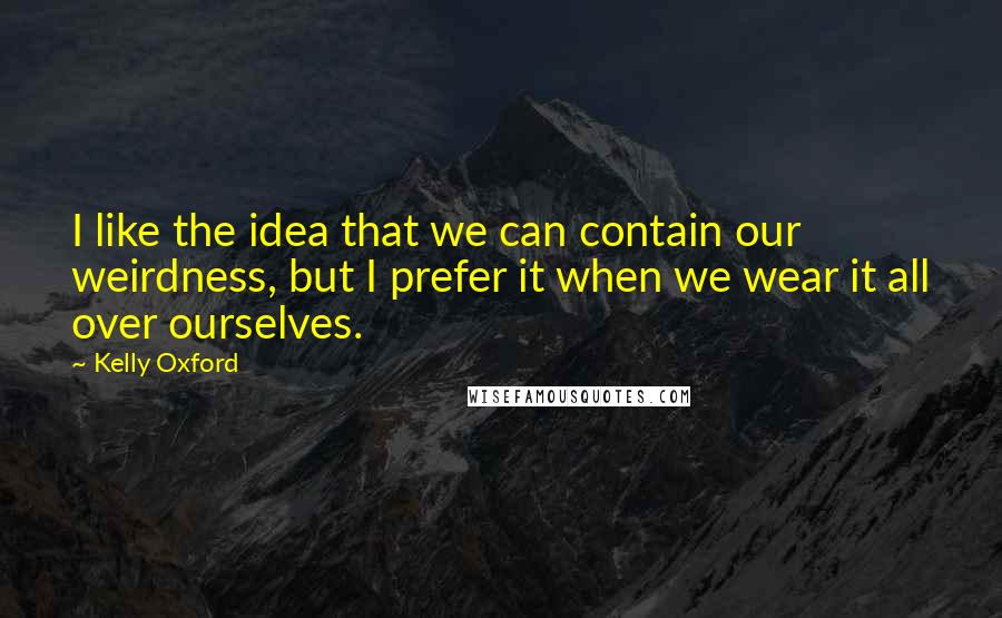 Kelly Oxford Quotes: I like the idea that we can contain our weirdness, but I prefer it when we wear it all over ourselves.