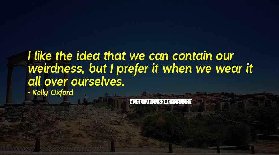 Kelly Oxford Quotes: I like the idea that we can contain our weirdness, but I prefer it when we wear it all over ourselves.