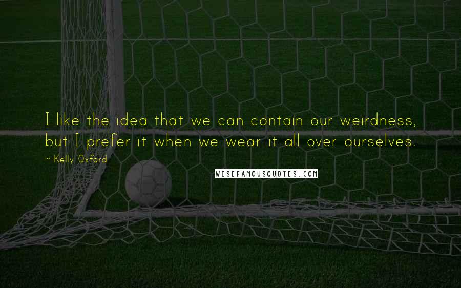 Kelly Oxford Quotes: I like the idea that we can contain our weirdness, but I prefer it when we wear it all over ourselves.