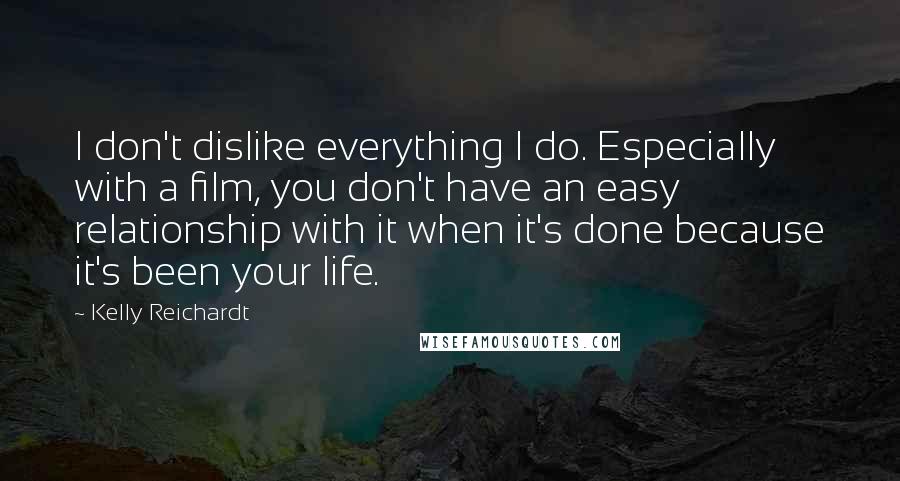 Kelly Reichardt Quotes: I don't dislike everything I do. Especially with a film, you don't have an easy relationship with it when it's done because it's been your life.