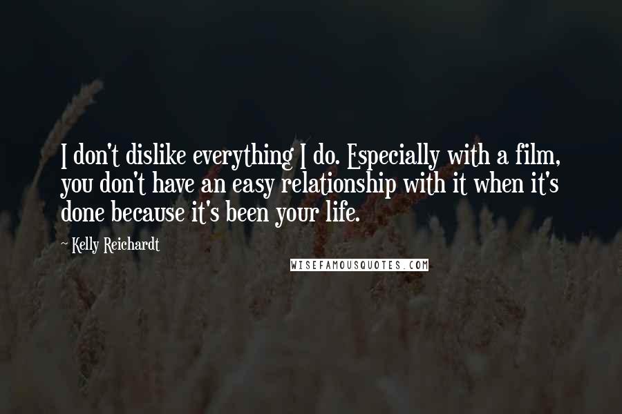 Kelly Reichardt Quotes: I don't dislike everything I do. Especially with a film, you don't have an easy relationship with it when it's done because it's been your life.
