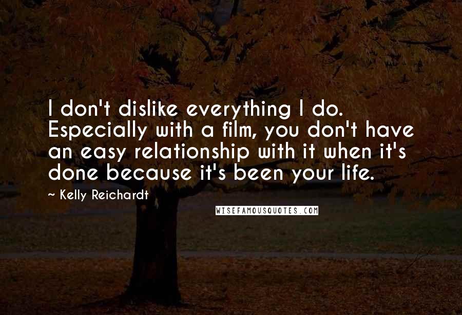 Kelly Reichardt Quotes: I don't dislike everything I do. Especially with a film, you don't have an easy relationship with it when it's done because it's been your life.