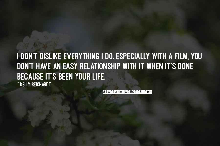 Kelly Reichardt Quotes: I don't dislike everything I do. Especially with a film, you don't have an easy relationship with it when it's done because it's been your life.