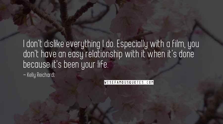 Kelly Reichardt Quotes: I don't dislike everything I do. Especially with a film, you don't have an easy relationship with it when it's done because it's been your life.