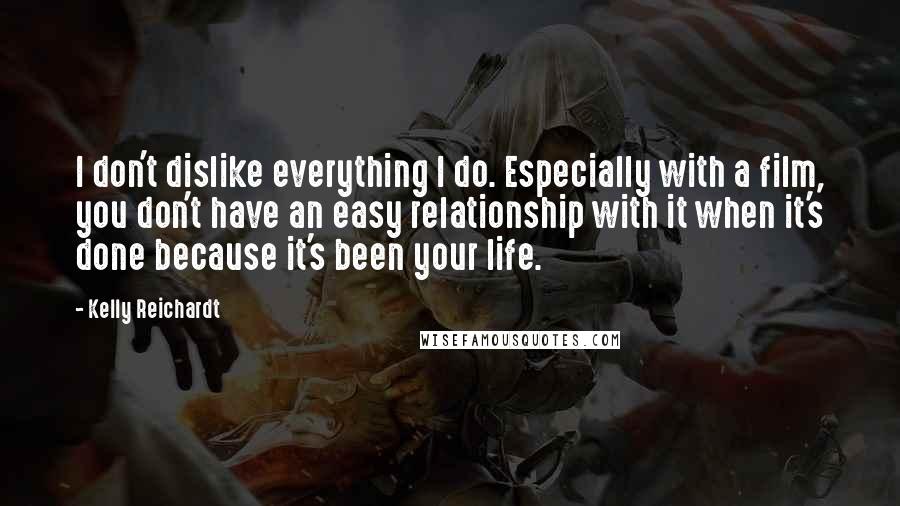 Kelly Reichardt Quotes: I don't dislike everything I do. Especially with a film, you don't have an easy relationship with it when it's done because it's been your life.