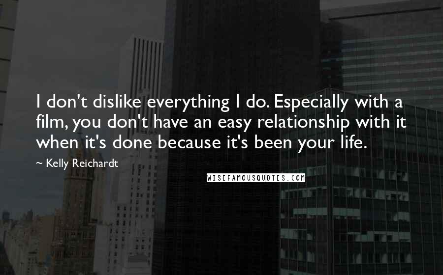 Kelly Reichardt Quotes: I don't dislike everything I do. Especially with a film, you don't have an easy relationship with it when it's done because it's been your life.