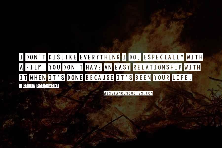 Kelly Reichardt Quotes: I don't dislike everything I do. Especially with a film, you don't have an easy relationship with it when it's done because it's been your life.