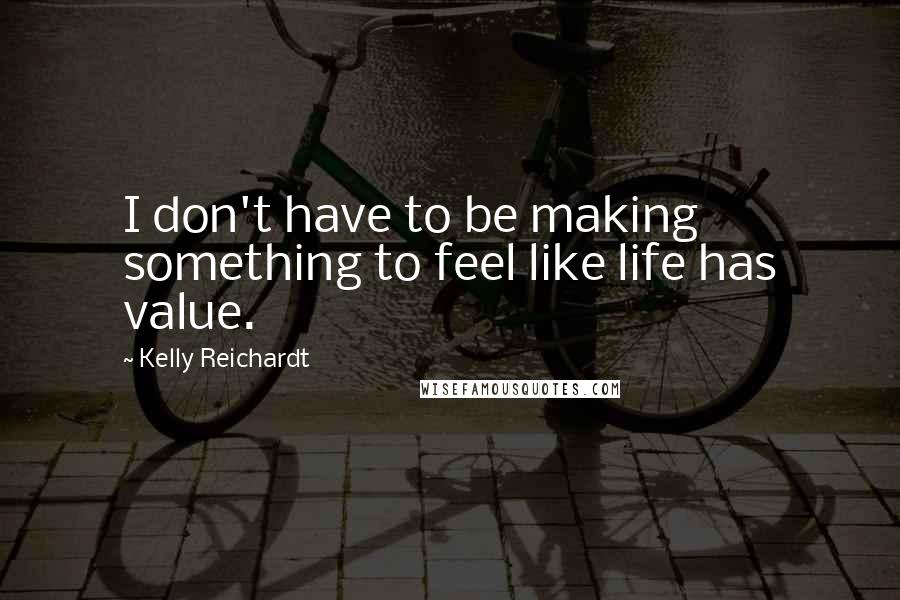 Kelly Reichardt Quotes: I don't have to be making something to feel like life has value.