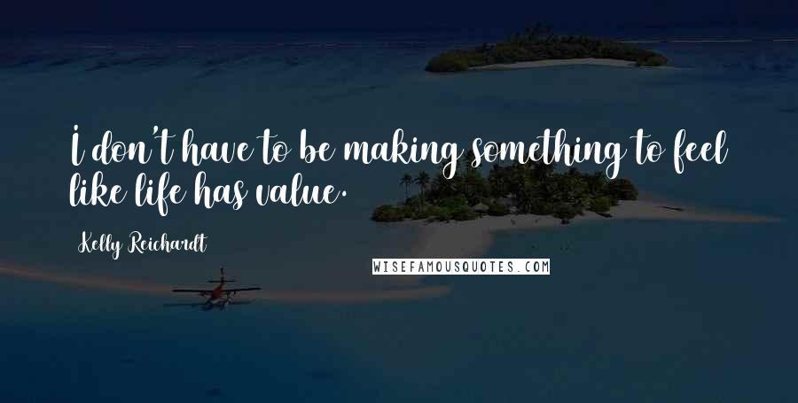 Kelly Reichardt Quotes: I don't have to be making something to feel like life has value.