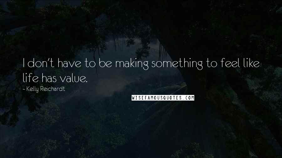 Kelly Reichardt Quotes: I don't have to be making something to feel like life has value.