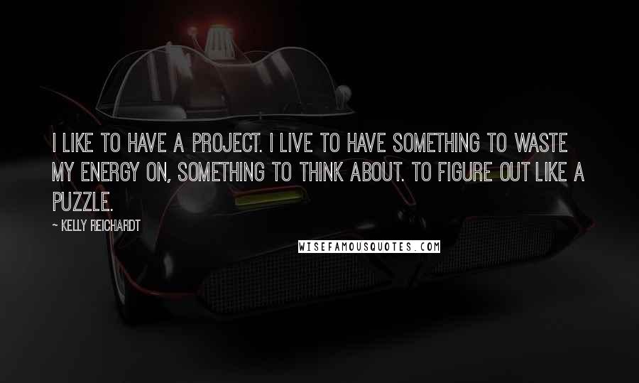 Kelly Reichardt Quotes: I like to have a project. I live to have something to waste my energy on, something to think about. To figure out like a puzzle.