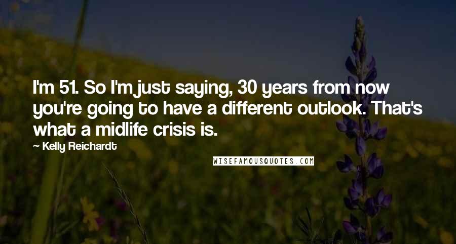 Kelly Reichardt Quotes: I'm 51. So I'm just saying, 30 years from now you're going to have a different outlook. That's what a midlife crisis is.