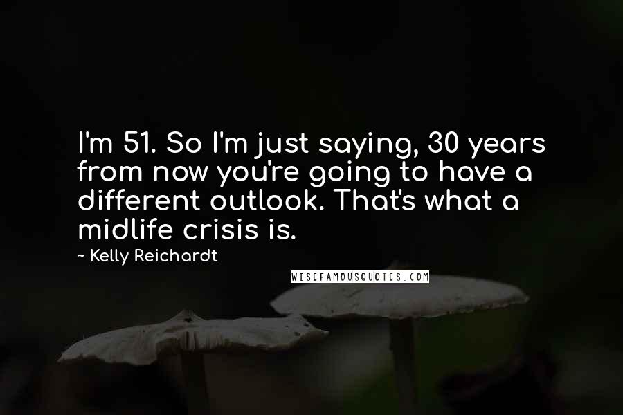 Kelly Reichardt Quotes: I'm 51. So I'm just saying, 30 years from now you're going to have a different outlook. That's what a midlife crisis is.