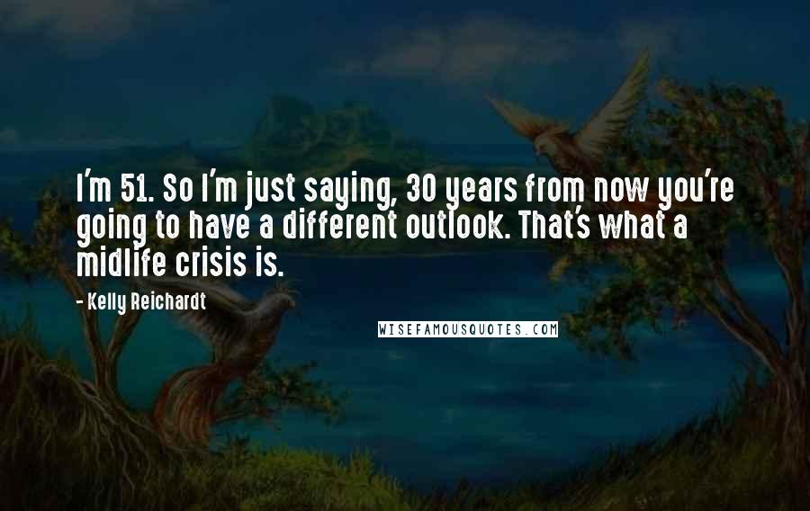 Kelly Reichardt Quotes: I'm 51. So I'm just saying, 30 years from now you're going to have a different outlook. That's what a midlife crisis is.