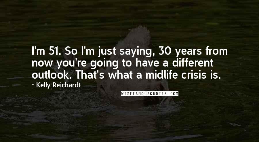 Kelly Reichardt Quotes: I'm 51. So I'm just saying, 30 years from now you're going to have a different outlook. That's what a midlife crisis is.