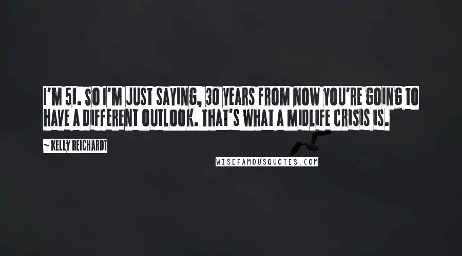 Kelly Reichardt Quotes: I'm 51. So I'm just saying, 30 years from now you're going to have a different outlook. That's what a midlife crisis is.