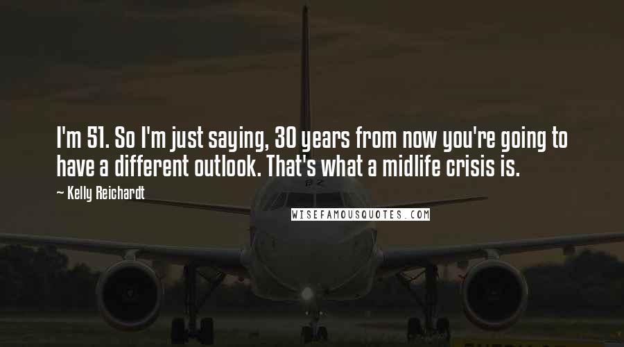 Kelly Reichardt Quotes: I'm 51. So I'm just saying, 30 years from now you're going to have a different outlook. That's what a midlife crisis is.