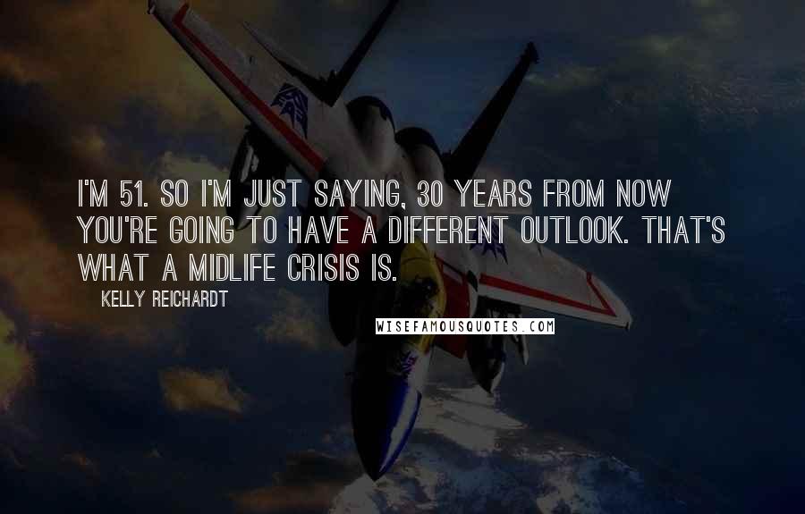 Kelly Reichardt Quotes: I'm 51. So I'm just saying, 30 years from now you're going to have a different outlook. That's what a midlife crisis is.