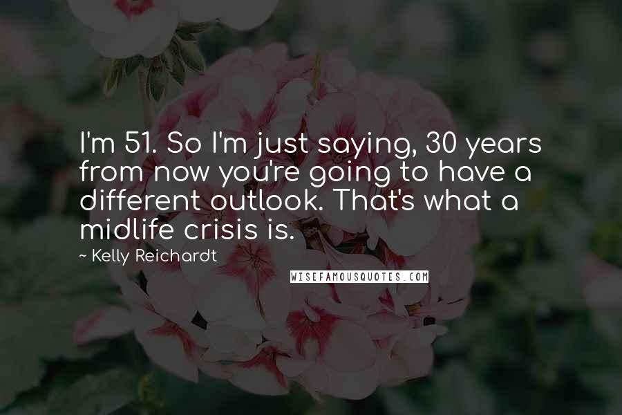 Kelly Reichardt Quotes: I'm 51. So I'm just saying, 30 years from now you're going to have a different outlook. That's what a midlife crisis is.