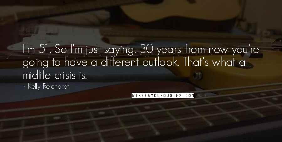 Kelly Reichardt Quotes: I'm 51. So I'm just saying, 30 years from now you're going to have a different outlook. That's what a midlife crisis is.