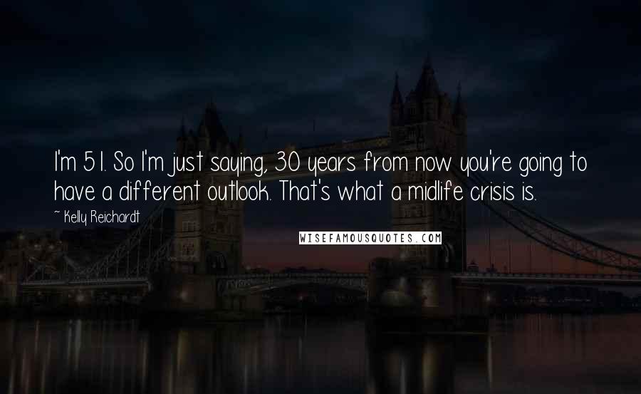 Kelly Reichardt Quotes: I'm 51. So I'm just saying, 30 years from now you're going to have a different outlook. That's what a midlife crisis is.