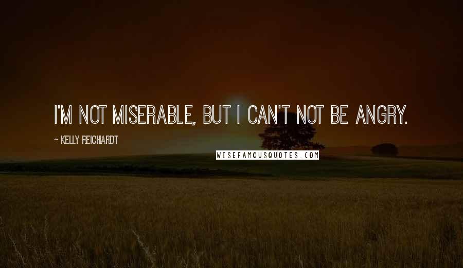 Kelly Reichardt Quotes: I'm not miserable, but I can't not be angry.