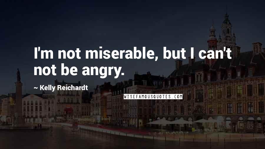 Kelly Reichardt Quotes: I'm not miserable, but I can't not be angry.