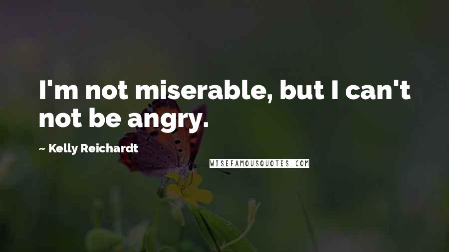 Kelly Reichardt Quotes: I'm not miserable, but I can't not be angry.