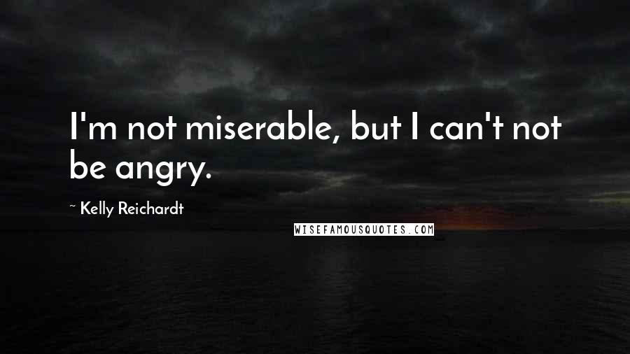 Kelly Reichardt Quotes: I'm not miserable, but I can't not be angry.