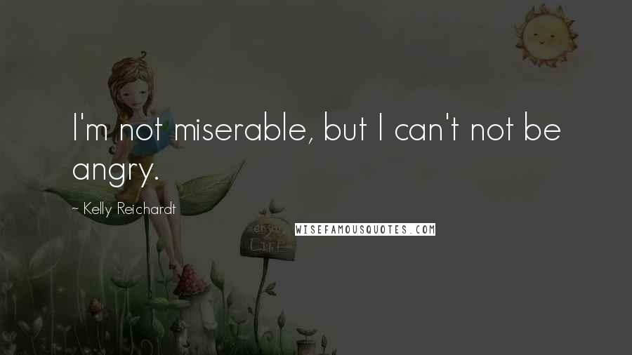 Kelly Reichardt Quotes: I'm not miserable, but I can't not be angry.