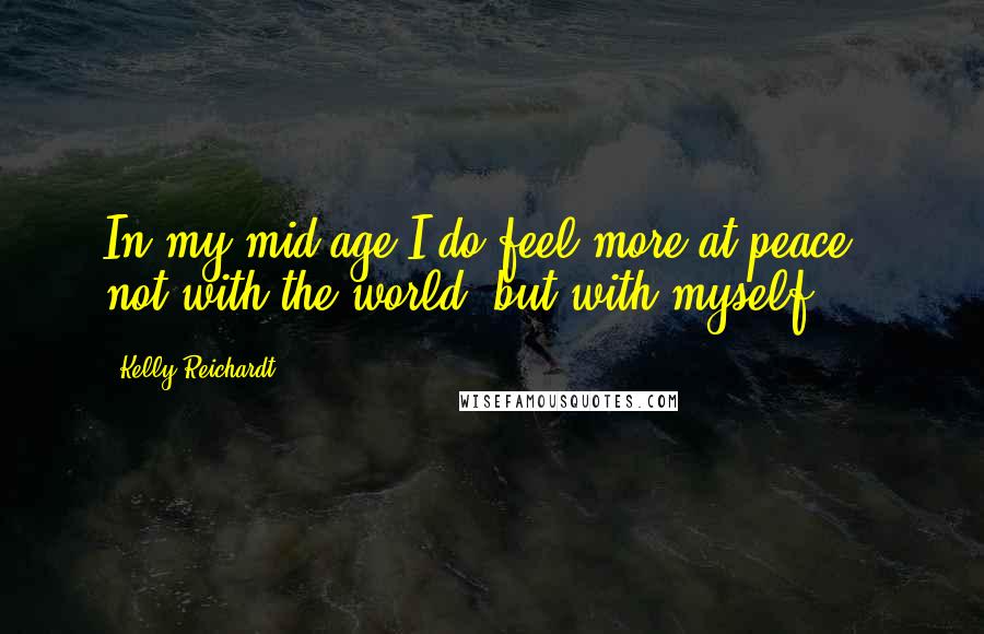 Kelly Reichardt Quotes: In my mid-age I do feel more at peace - not with the world, but with myself.