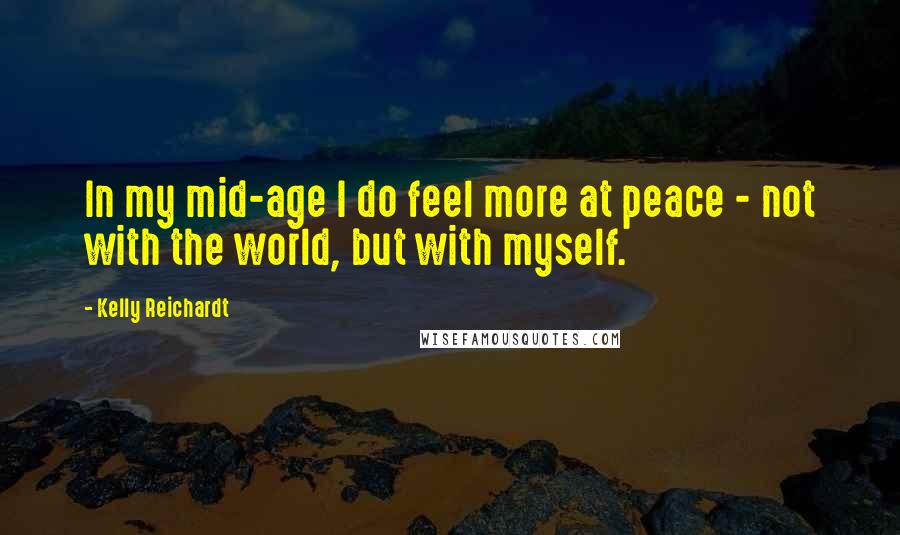 Kelly Reichardt Quotes: In my mid-age I do feel more at peace - not with the world, but with myself.