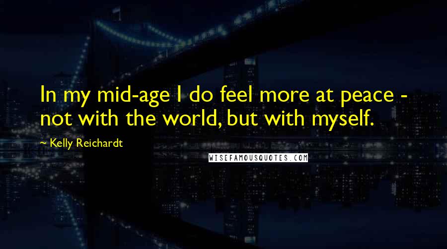 Kelly Reichardt Quotes: In my mid-age I do feel more at peace - not with the world, but with myself.