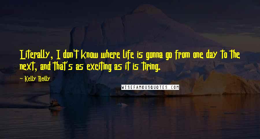 Kelly Reilly Quotes: Literally, I don't know where life is gonna go from one day to the next, and that's as exciting as it is tiring.